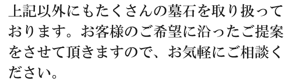 上記以外にもたくさんの墓石を取り扱っております。お客様のご希望に沿ったご提案をさせて頂きますので、お気軽にご相談ください。