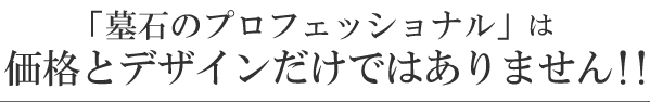 「墓石のプロフェッショナル」は価格とデザインだけではありません!!