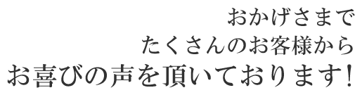 おかげさまでたくさんのお客様からお喜びの声を頂いております!