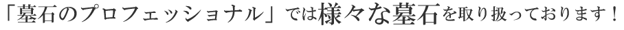 墓石のプロフェッショナル」では様々な墓石を取り扱っております！