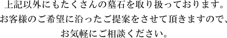 上記以外にもたくさんの墓石を取り扱っております。お客様のご希望に沿ったご提案をさせて頂きますので、お気軽にご相談ください。