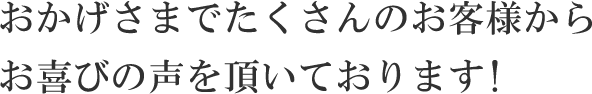 おかげさまでたくさんのお客様からお喜びの声を頂いております!
